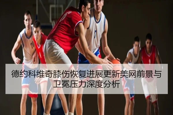 德约科维奇膝伤恢复进展更新美网前景与卫冕压力深度分析