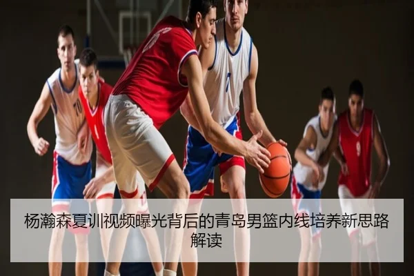 杨瀚森夏训视频曝光背后的青岛男篮内线培养新思路解读