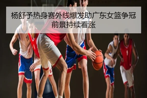 杨舒予热身赛外线爆发助广东女篮争冠前景持续看涨